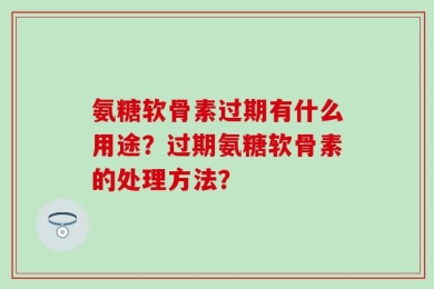 氨糖软骨素过期有什么用途？过期氨糖软骨素的处理方法？