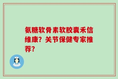 氨糖软骨素软胶囊禾信维康？关节保健专家推荐？