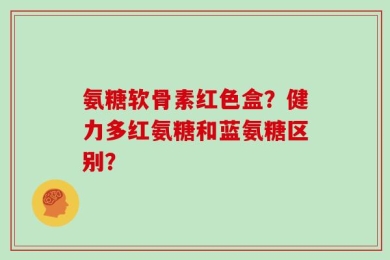 氨糖软骨素红色盒？健力多红氨糖和蓝氨糖区别？