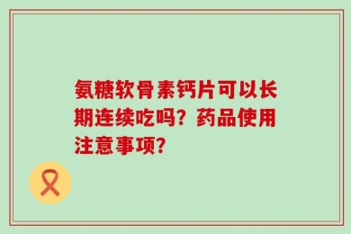 氨糖软骨素钙片可以长期连续吃吗？药品使用注意事项？