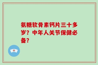 氨糖软骨素钙片三十多岁？中年人关节保健必备？