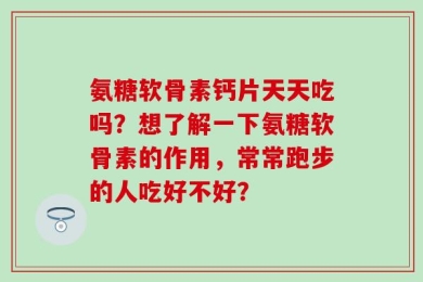 氨糖软骨素钙片天天吃吗？想了解一下氨糖软骨素的作用，常常跑步的人吃好不好？