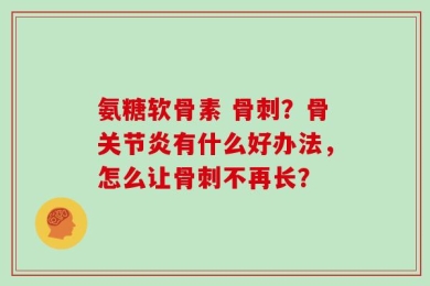 氨糖软骨素 骨刺？骨关节炎有什么好办法，怎么让骨刺不再长？