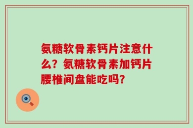 氨糖软骨素钙片注意什么？氨糖软骨素加钙片腰椎间盘能吃吗？