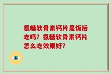 氨糖软骨素钙片是饭后吃吗？氨糖软骨素钙片怎么吃效果好？