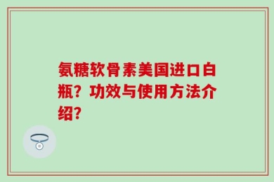 氨糖软骨素美国进口白瓶？功效与使用方法介绍？