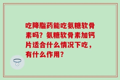 吃降脂药能吃氨糖软骨素吗？氨糖软骨素加钙片适合什么情况下吃，有什么作用？