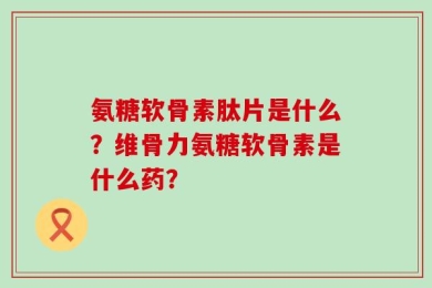 氨糖软骨素肽片是什么？维骨力氨糖软骨素是什么药？