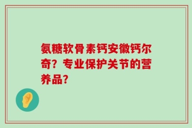 氨糖软骨素钙安徽钙尔奇？专业保护关节的营养品？