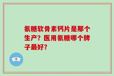 氨糖软骨素钙片是那个生产？医用氨糖哪个牌子最好？