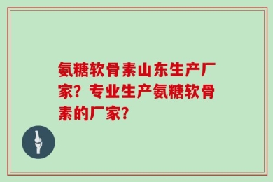 氨糖软骨素山东生产厂家？专业生产氨糖软骨素的厂家？