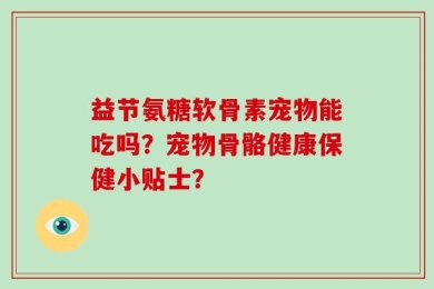 益节氨糖软骨素宠物能吃吗？宠物骨骼健康保健小贴士？