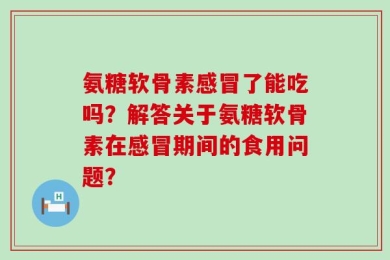 氨糖软骨素感冒了能吃吗？解答关于氨糖软骨素在感冒期间的食用问题？
