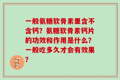 一般氨糖软骨素里含不含钙？氨糖软骨素钙片的功效和作用是什么？一般吃多久才会有效果？