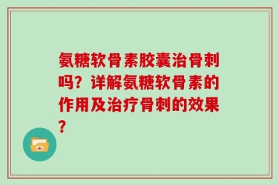 氨糖软骨素胶囊治骨刺吗？详解氨糖软骨素的作用及治疗骨刺的效果？