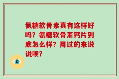 氨糖软骨素真有这样好吗？氨糖软骨素钙片到底怎么样？用过的来说说呗？