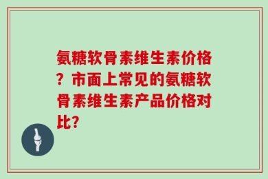 氨糖软骨素维生素价格？市面上常见的氨糖软骨素维生素产品价格对比？