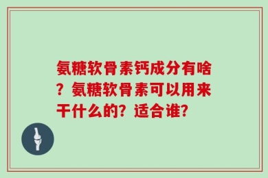氨糖软骨素钙成分有啥？氨糖软骨素可以用来干什么的？适合谁？