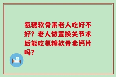 氨糖软骨素老人吃好不好？老人做置换关节术后能吃氨糖软骨素钙片吗？