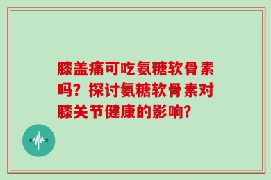 膝盖痛可吃氨糖软骨素吗？探讨氨糖软骨素对膝关节健康的影响？