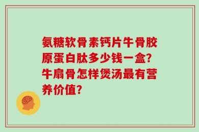 氨糖软骨素钙片牛骨胶原蛋白肽多少钱一盒？牛扇骨怎样煲汤最有营养价值？