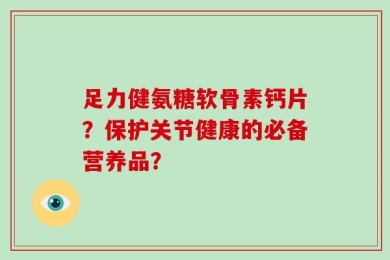 足力健氨糖软骨素钙片？保护关节健康的必备营养品？