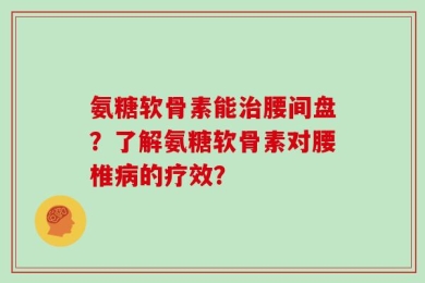 氨糖软骨素能治腰间盘？了解氨糖软骨素对腰椎病的疗效？