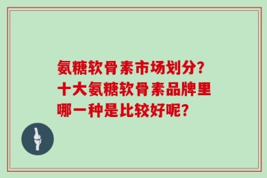 氨糖软骨素市场划分？十大氨糖软骨素品牌里哪一种是比较好呢？