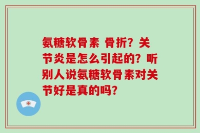 氨糖软骨素 骨折？关节炎是怎么引起的？听别人说氨糖软骨素对关节好是真的吗？