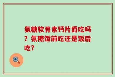 氨糖软骨素钙片爵吃吗？氨糖饭前吃还是饭后吃？