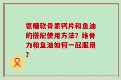氨糖软骨素钙片和鱼油的搭配使用方法？维骨力和鱼油如何一起服用？
