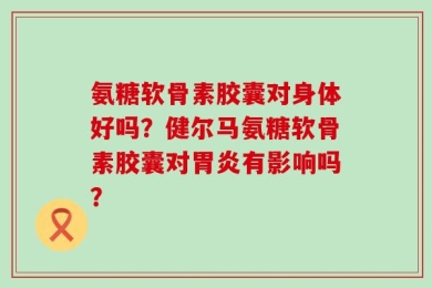 氨糖软骨素胶囊对身体好吗？健尔马氨糖软骨素胶囊对胃炎有影响吗？