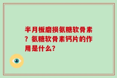 半月板磨损氨糖软骨素？氨糖软骨素钙片的作用是什么？