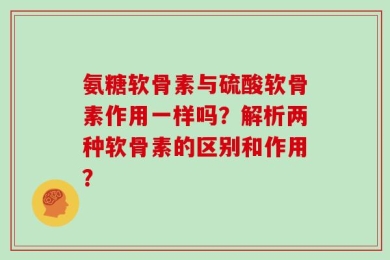 氨糖软骨素与硫酸软骨素作用一样吗？解析两种软骨素的区别和作用？