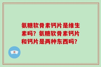 氨糖软骨素钙片是维生素吗？氨糖软骨素钙片和钙片是两种东西吗？