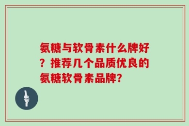 氨糖与软骨素什么牌好？推荐几个品质优良的氨糖软骨素品牌？