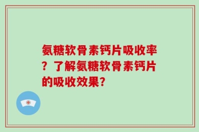 氨糖软骨素钙片吸收率？了解氨糖软骨素钙片的吸收效果？
