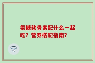 氨糖软骨素配什么一起吃？营养搭配指南？