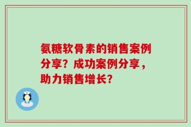 氨糖软骨素的销售案例分享？成功案例分享，助力销售增长？