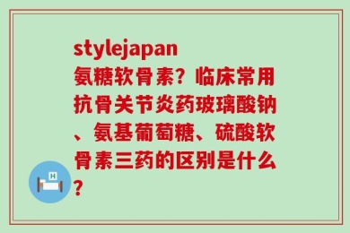 stylejapan氨糖软骨素？临床常用抗骨关节炎药玻璃酸钠、氨基葡萄糖、硫酸软骨素三药的区别是什么？
