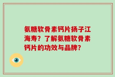 氨糖软骨素钙片扬子江海寿？了解氨糖软骨素钙片的功效与品牌？