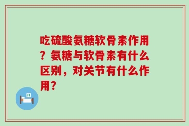 吃硫酸氨糖软骨素作用？氨糖与软骨素有什么区别，对关节有什么作用？