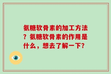 氨糖软骨素的加工方法？氨糖软骨素的作用是什么，想去了解一下？
