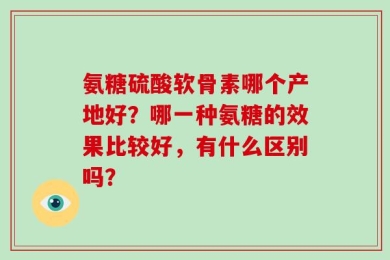 氨糖硫酸软骨素哪个产地好？哪一种氨糖的效果比较好，有什么区别吗？