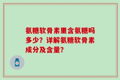氨糖软骨素里含氨糖吗多少？详解氨糖软骨素成分及含量？