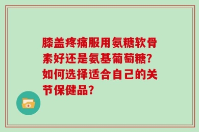 膝盖疼痛服用氨糖软骨素好还是氨基葡萄糖？如何选择适合自己的关节保健品？