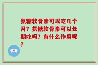 氨糖软骨素可以吃几个月？氨糖软骨素可以长期吃吗？有什么作用呢？
