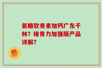 氨糖软骨素加钙广东千林？维骨力加强版产品详解？