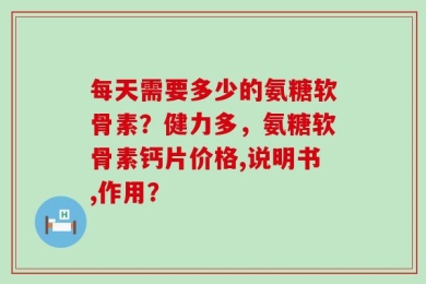 每天需要多少的氨糖软骨素？健力多，氨糖软骨素钙片价格,说明书,作用？