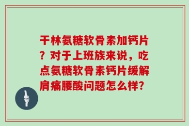 干林氨糖软骨素加钙片？对于上班族来说，吃点氨糖软骨素钙片缓解肩痛腰酸问题怎么样？